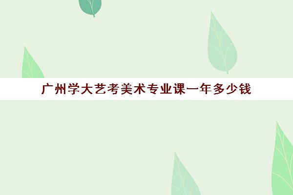 广州学大艺考美术专业课一年多少钱(艺术生多少分可以上广州大学)