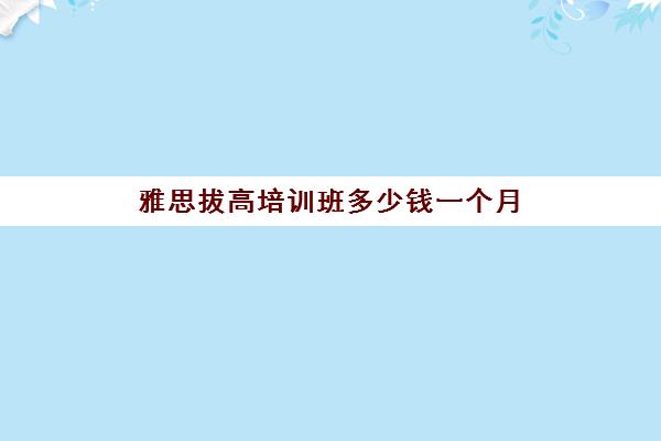 雅思拔高培训班多少钱一个月(雅思的培训机构都有啥)