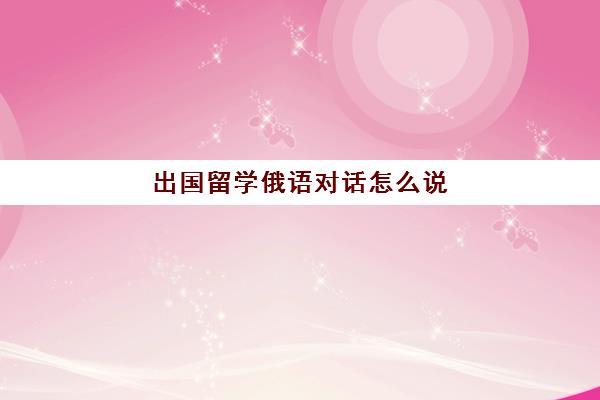 出国留学俄语对话怎么说(俄语情景对话大全)