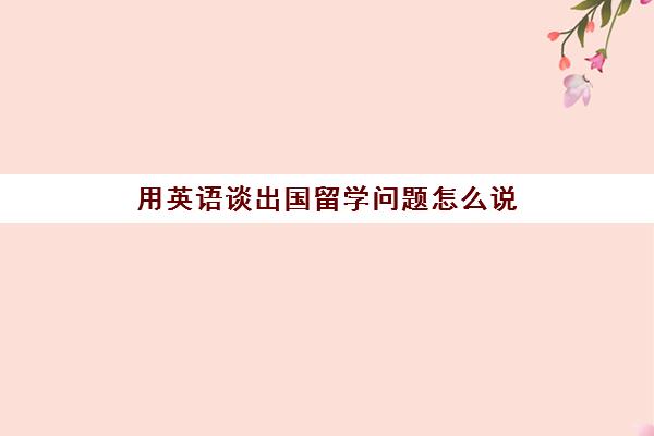 用英语谈出国留学问题怎么说(你觉得出国留学怎么样的英文翻译)