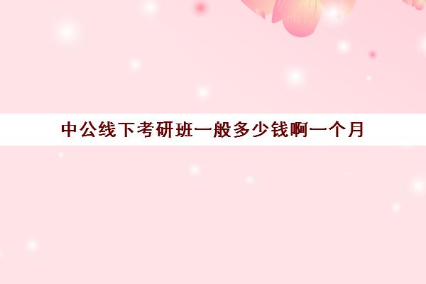 中公线下考研班一般多少钱啊一个月(中公考研协议班怎么样)