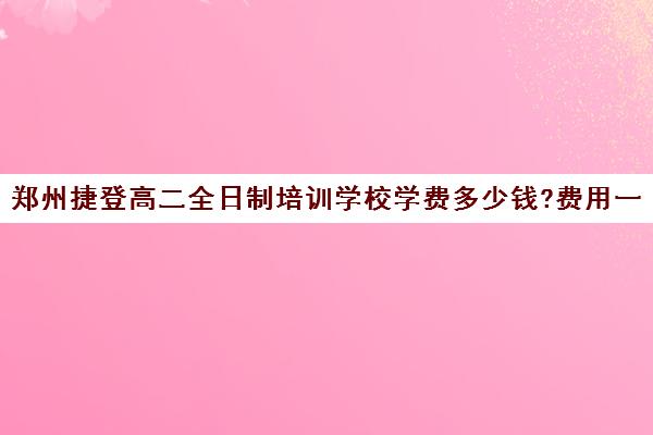 郑州捷登高二全日制培训学校学费多少钱?费用一览表(郑州捷登教育全日制校区电话)