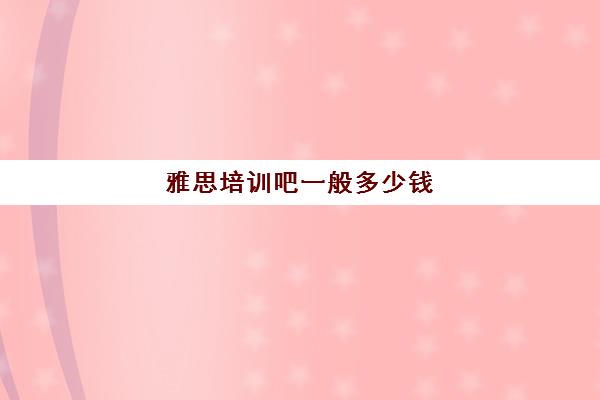 雅思培训吧一般多少钱(新东方雅思学费价格表)