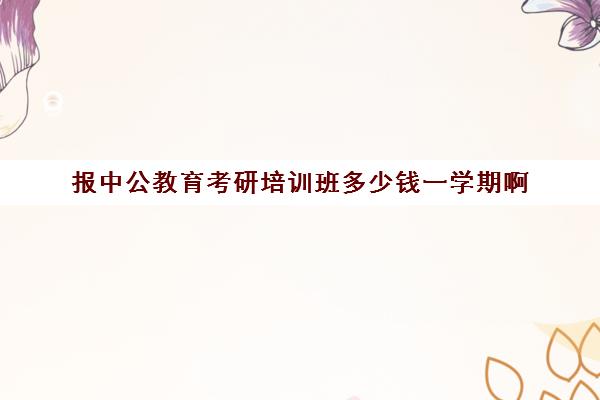 报中公教育考研培训班多少钱一学期啊(中公教育考公培训班怎么样)