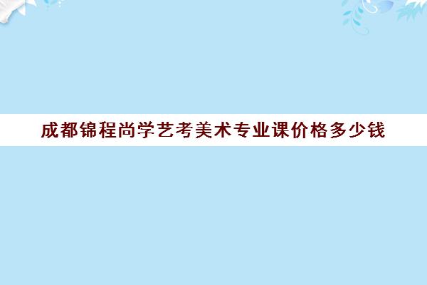 成都锦程尚学艺考美术专业课价格多少钱(艺考多少分能上一本)