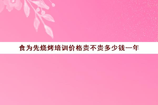 食为先烧烤培训价格贵不贵多少钱一年(烧烤培训一般需要多少钱)