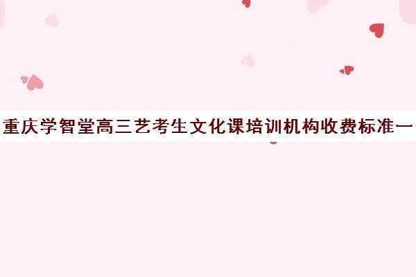 重庆学智堂高三艺考生文化课培训机构收费标准一览表(万州艺考培训学校有哪些)