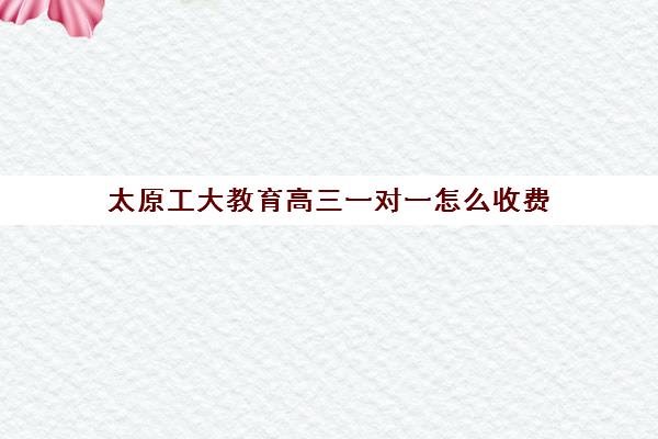 太原工大教育高三一对一怎么收费（太原全日制的高中补课机构哪个好）