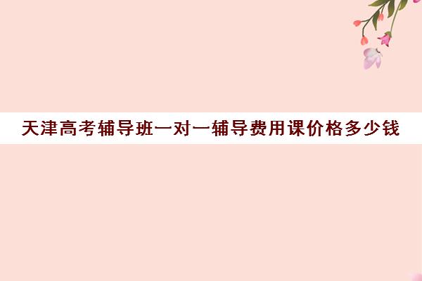 天津高考辅导班一对一辅导费用课价格多少钱(天津高三封闭式培训机构)