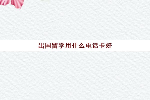 出国留学用什么电话卡好(去国外留学国内的手机卡怎么办)