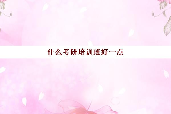 什么考研培训班好一点(考研辅导机构哪个更好)