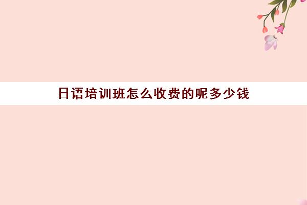 日语培训班怎么收费的呢多少钱(日语班价格一般多少钱)