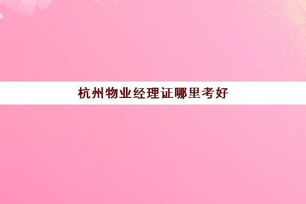 杭州物业经理证哪里考好(物业经理证培训)