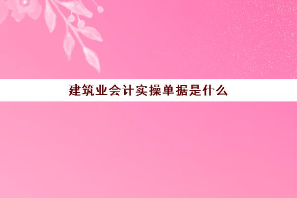 建筑业会计实操单据是什么(建筑类会计科目及做账流程)