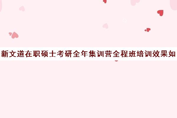 新文道在职硕士考研全年集训营全程班培训效果如何？靠谱吗（新文道考研培训机构怎么样）