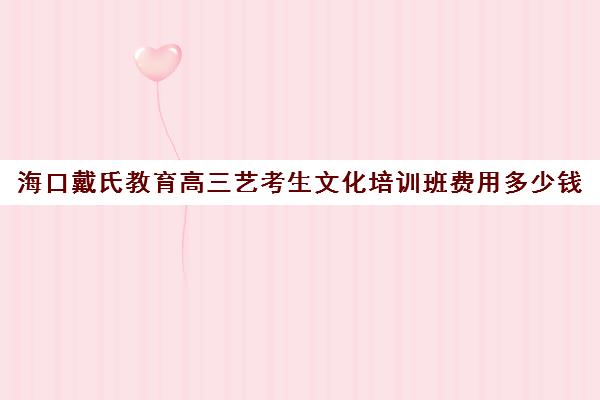 海口戴氏教育高三艺考生文化培训班费用多少钱(艺考培训学校靠谱吗)