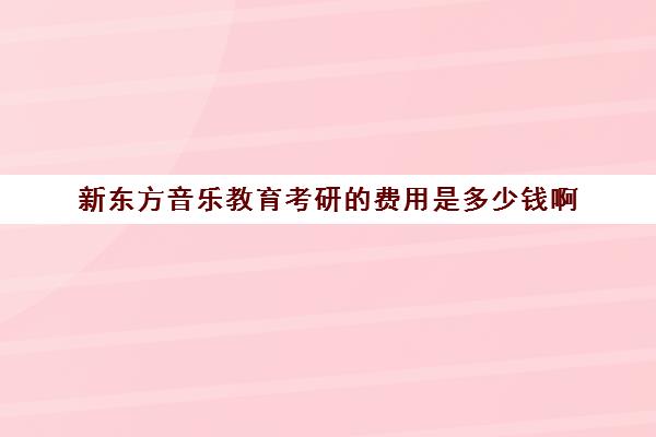 新东方音乐教育考研的费用是多少钱啊(艺术考研辅导班学费一般多少钱)