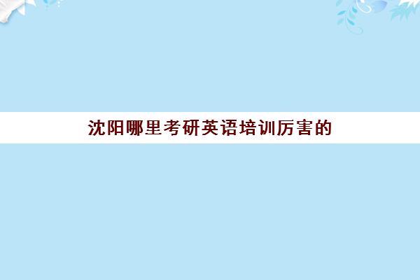 沈阳哪里考研英语培训厉害的(沈阳十大考研辅导机构排行榜)