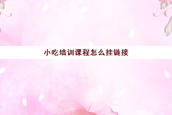 小吃培训课程怎么挂链接(小吃培训在哪里)