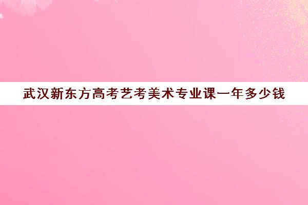 武汉新东方高考艺考美术专业课一年多少钱(美术艺考生可以考什么大学)