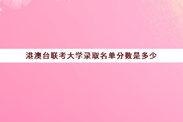 港澳台联考大学录取名单分数是多少(港澳台联考报考学校名单)