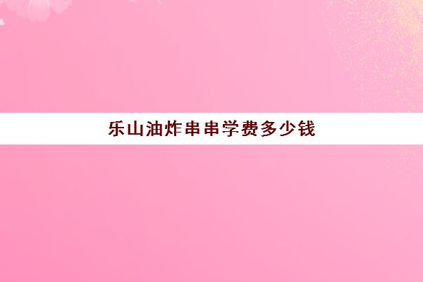 乐山油炸串串学费多少钱(乐山更生学校的收费)