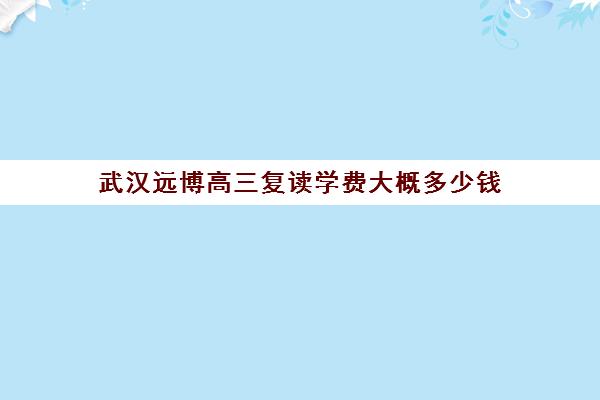 武汉远博高三复读学费大概多少钱(湖北复读学校排名及费用)