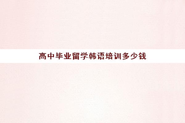 高中毕业留学韩语培训多少钱(学韩语有必要报班吗)