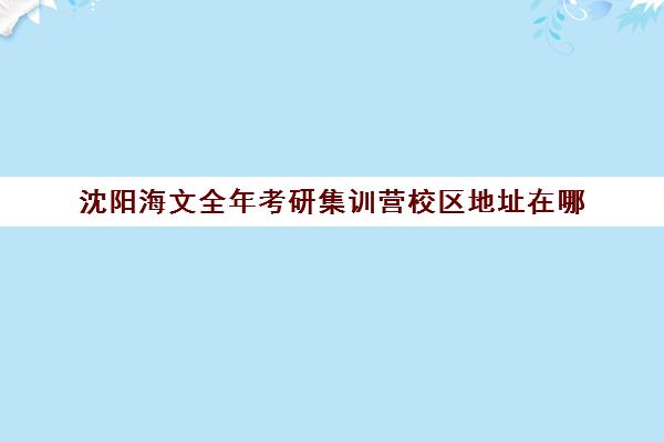 沈阳海文全年考研集训营校区地址在哪（沈阳考研封闭式集训营）