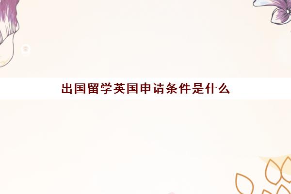 出国留学英国申请条件是什么(留学申请条件需要什么)