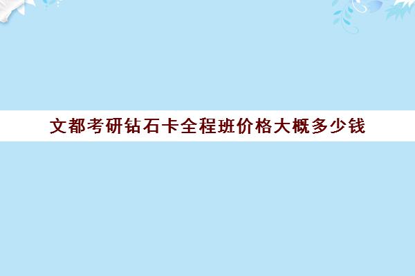 文都考研钻石卡全程班价格大概多少钱（文都考研2024官网价格表）