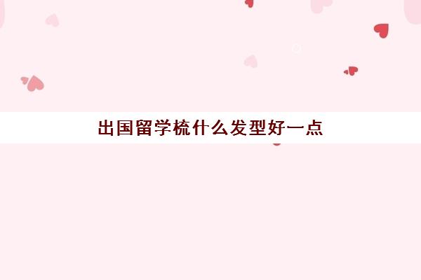 出国留学梳什么发型好一点(日式女士用什么梳子)