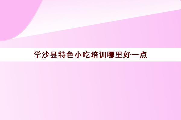 学沙县特色小吃培训哪里好一点(三明沙县小吃培训哪里更方便)