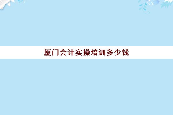 厦门会计实操培训多少钱(厦门国家会计学院学费)