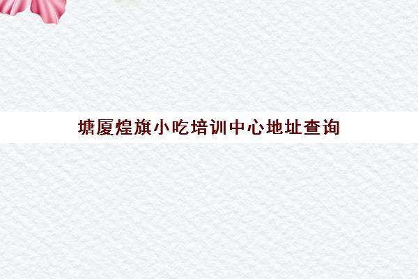 塘厦煌旗小吃培训中心地址查询(东莞长安煌旗小吃培训怎么样)