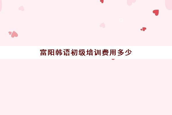 富阳韩语初级培训费用多少(韩语培训班收费标准)