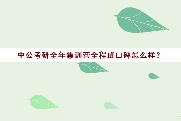 中公考研全年集训营全程班口碑怎么样？（华图和中公哪个好）