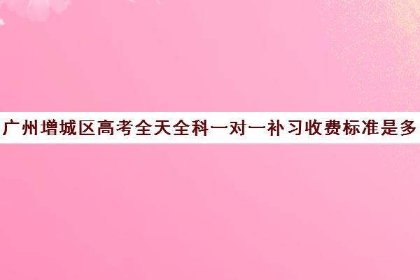 广州增城区高考全天全科一对一补习收费标准是多少补课多少钱一小时