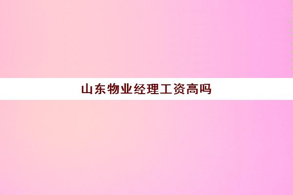 山东物业经理工资高吗(物业经理收入怎么样)