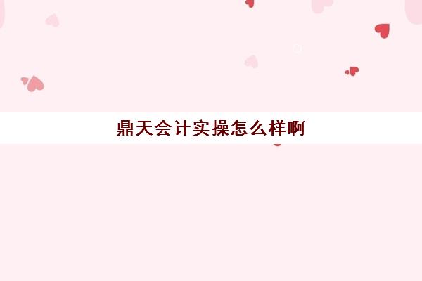 鼎天会计实操怎么样啊(邢台慧鼎会计怎么样)