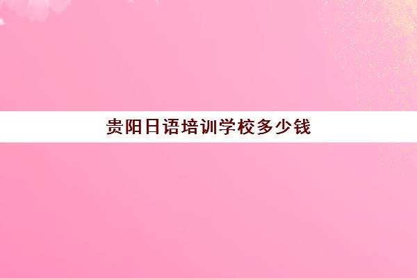 贵阳日语培训学校多少钱(贵阳日语培训机构排名)