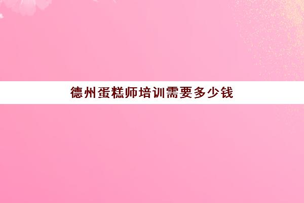 德州蛋糕师培训需要多少钱(德州哪里的蛋糕最便宜)