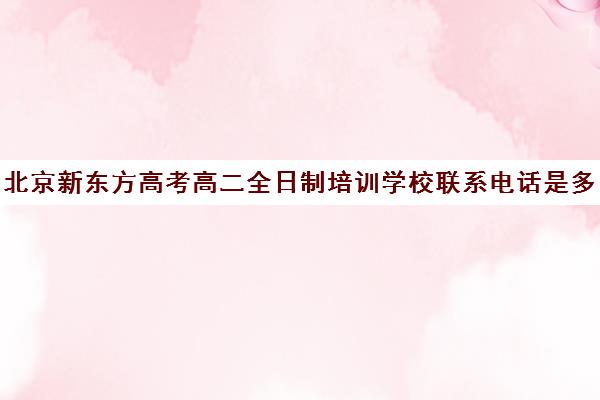 北京新东方高考高二全日制培训学校联系电话是多少（新东方高考培训怎么样）