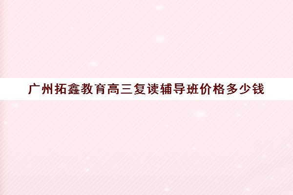 广州拓鑫教育高三复读辅导班价格多少钱(复读去机构还是学校)