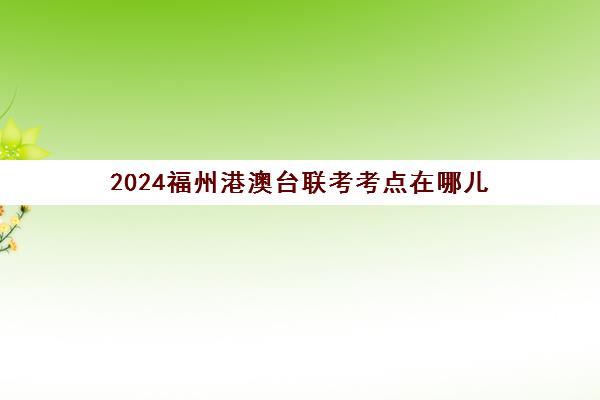 2024福州港澳台联考考点在哪儿(港澳台联考政策)