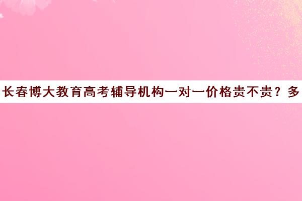 长春博大教育高考辅导机构一对一价格贵不贵？多少钱一年（长春教育机构排名高三全日制