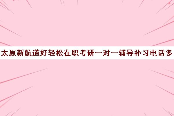 太原新航道好轻松在职考研一对一辅导补习电话多少