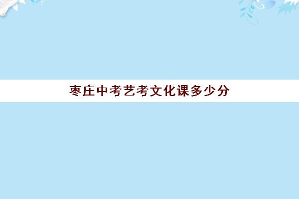 枣庄中考艺考文化课多少分(艺术高中要多少分才能考进)