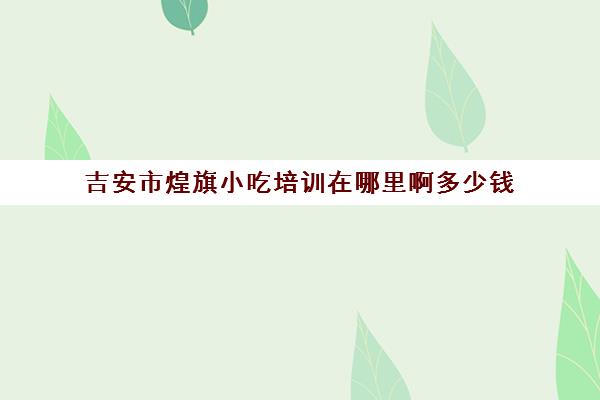 吉安市煌旗小吃培训在哪里啊多少钱(吉首小吃培训地址)