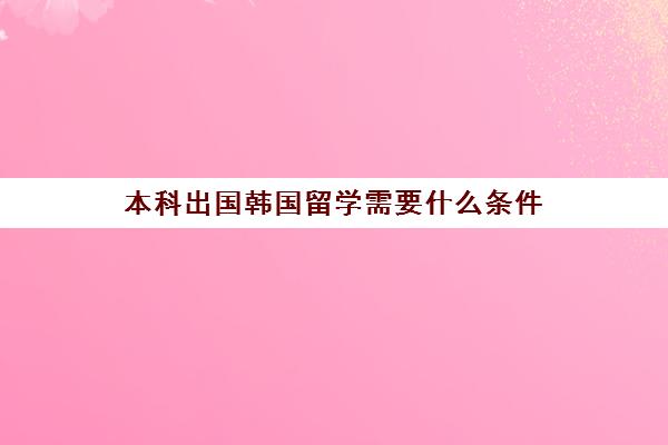 本科出国韩国留学需要什么条件(去韩国留学的费用)